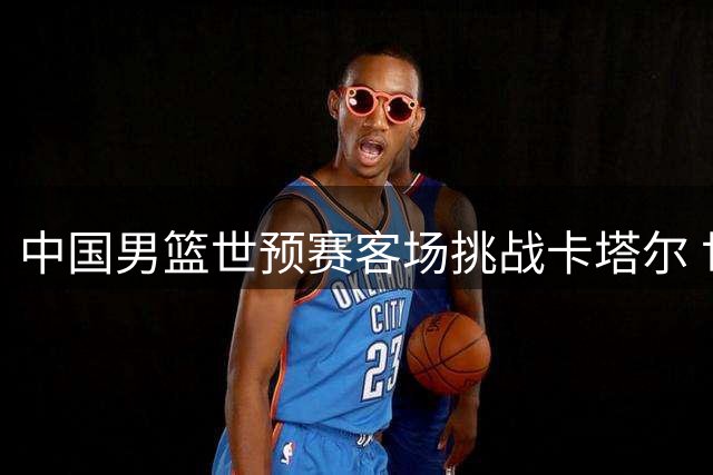中国男篮世预赛客场挑战卡塔尔 世界杯场馆改造+免费观赛引关注