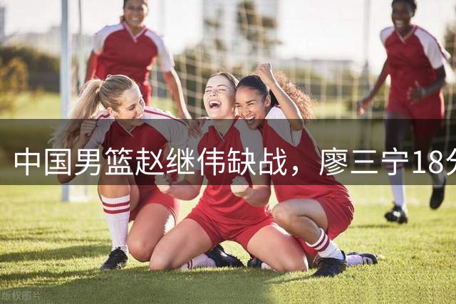 中国男篮赵继伟缺战，廖三宁18分建功，冠军球员5中0成奇兵