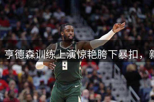 亨德森训练上演惊艳胯下暴扣，新赛季能否逆袭？