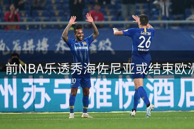 前NBA乐透秀海佐尼亚或结束欧洲生涯 多支球队展开争夺战