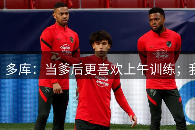 多库：当爹后更喜欢上午训练；我能续约也要感谢瓜帅