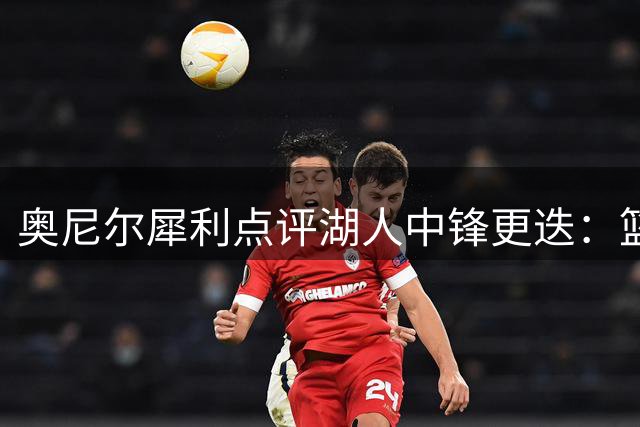 奥尼尔犀利点评湖人中锋更迭：篮下制霸者与数据刷子的本质区别