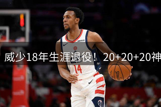 威少18年生涯退役！20+20+20神迹与三双纪录永载史册