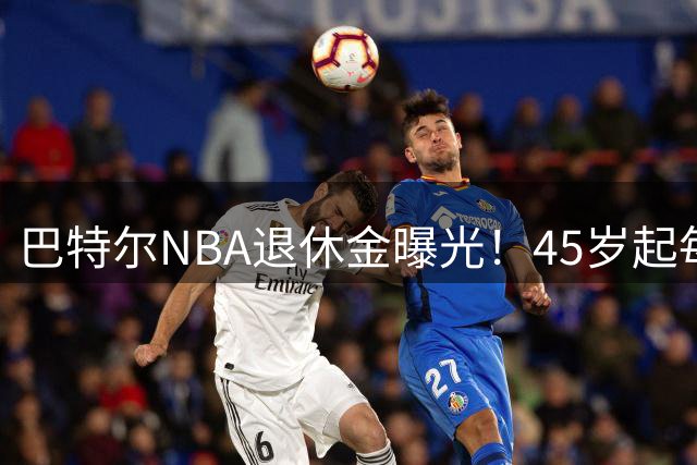 巴特尔NBA退休金曝光！45岁起每月领钱，62岁后数字惊人真羡慕