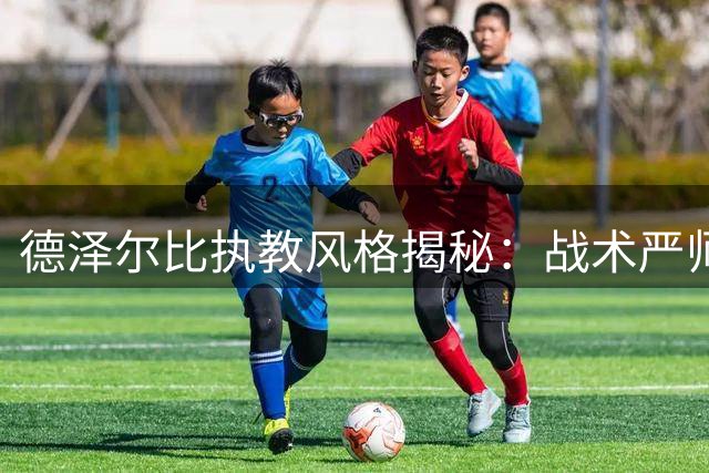 德泽尔比执教风格揭秘：战术严师与球员良友的双重魅力
