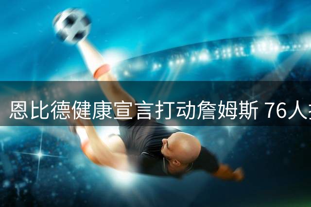 恩比德健康宣言打动詹姆斯 76人招募策略引发热议