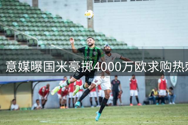 意媒曝国米豪掷4000万欧求购热刺铁闸 谈判进入实质阶段