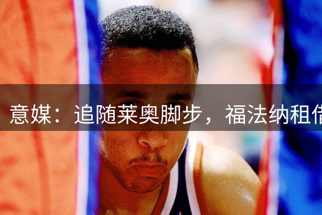 意媒：追随莱奥脚步，福法纳租借含买断条款加盟加拉塔萨雷