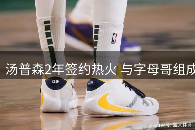 汤普森2年签约热火 与字母哥组成"711便利店"