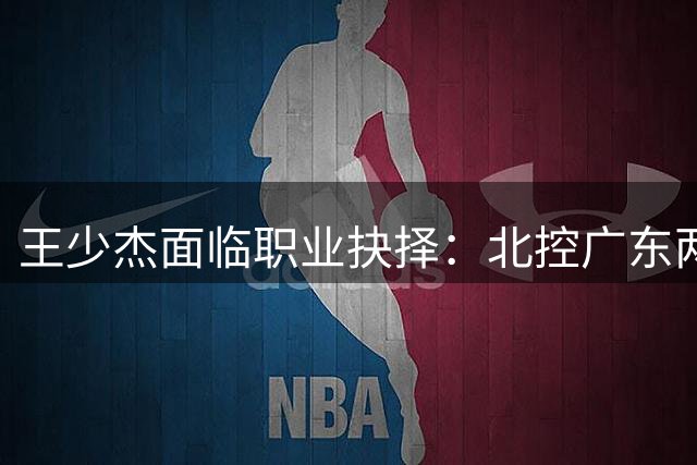 王少杰面临职业抉择：北控广东两难全，转会或成最佳选择