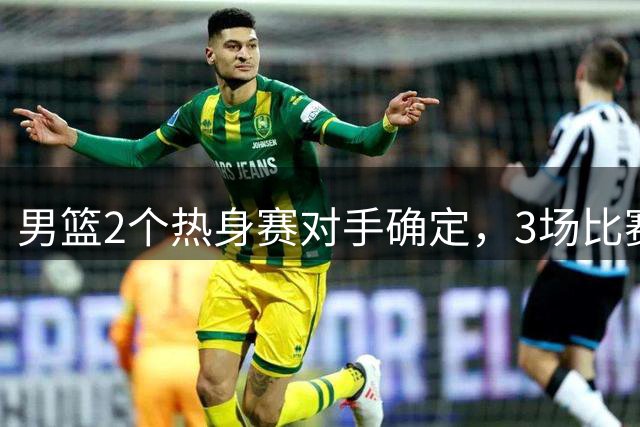 男篮2个热身赛对手确定，3场比赛具体赛程出炉，杨瀚森面临选择