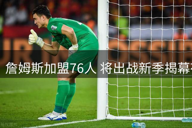 詹姆斯加盟76人 将出战新季揭幕夜