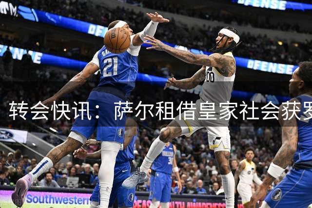 转会快讯：萨尔租借皇家社会获罗马诺确认 交易即将完成