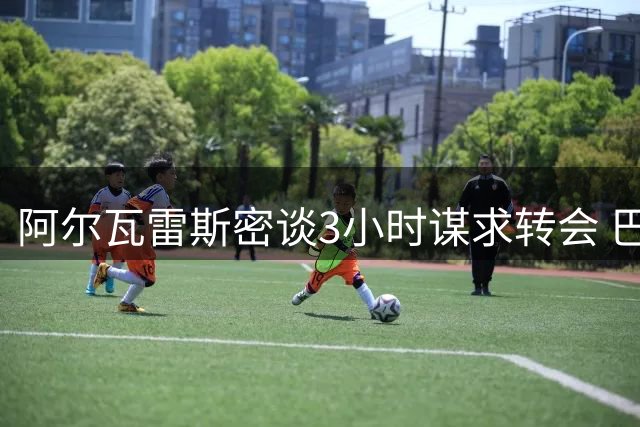 阿尔瓦雷斯密谈3小时谋求转会 巴萨引援计划现新变数