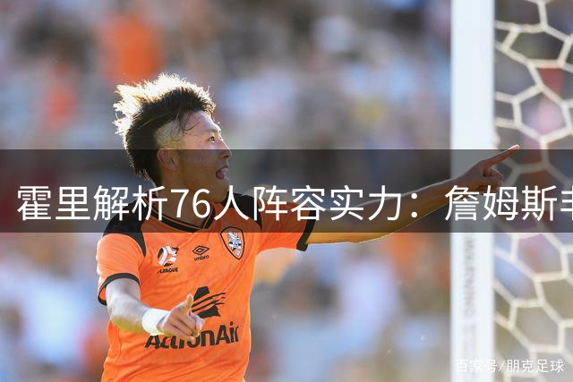 霍里解析76人阵容实力：詹姆斯非必需品，健康成关键变量