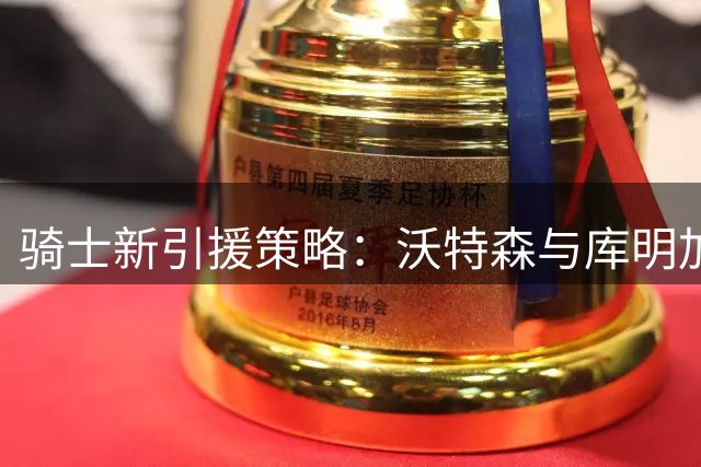 骑士新引援策略：沃特森与库明加成焦点